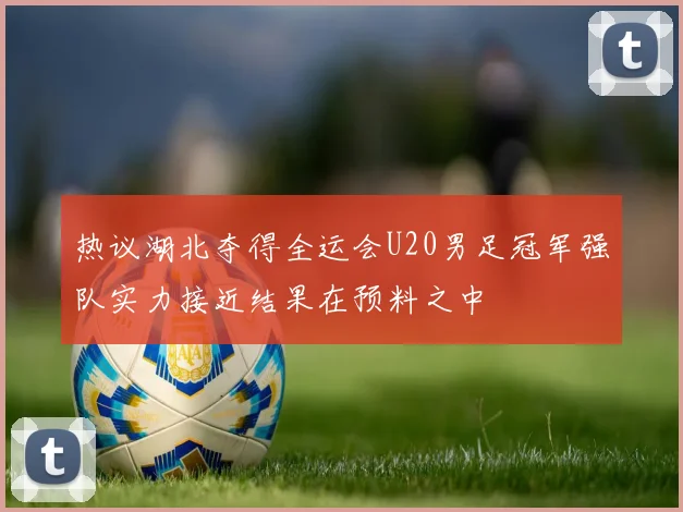 热议湖北夺得全运会U20男足冠军强队实力接近结果在预料之中