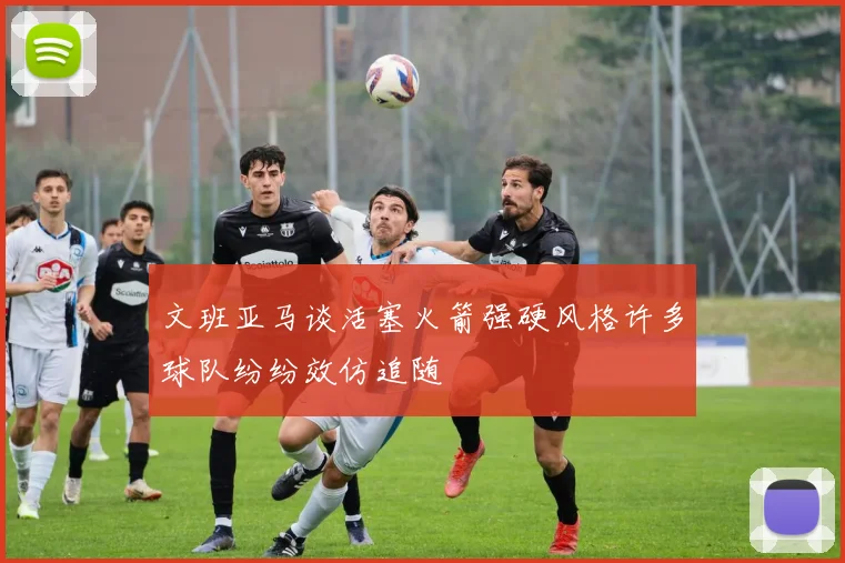 文班亚马谈活塞火箭强硬风格许多球队纷纷效仿追随