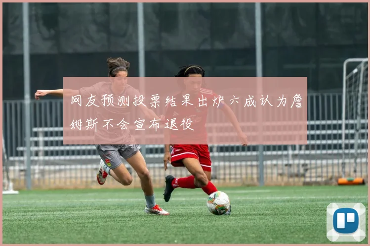 网友预测投票结果出炉六成认为詹姆斯不会宣布退役