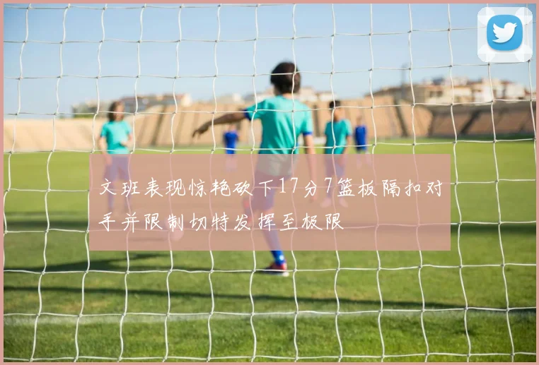 文班表现惊艳砍下17分7篮板隔扣对手并限制切特发挥至极限