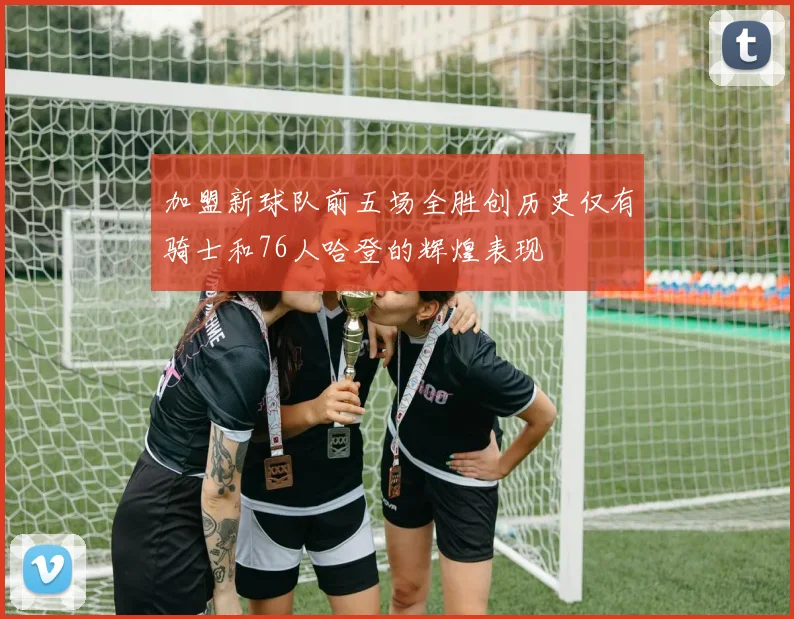 加盟新球队前五场全胜创历史仅有骑士和76人哈登的辉煌表现