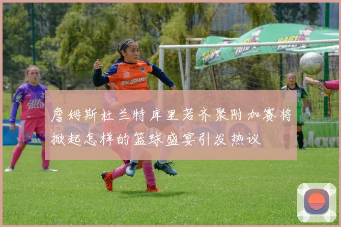 詹姆斯杜兰特库里若齐聚附加赛将掀起怎样的篮球盛宴引发热议