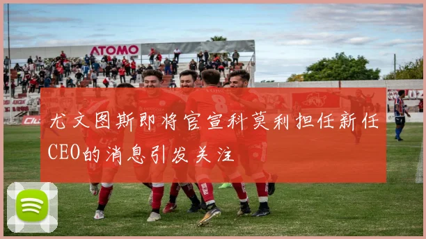 尤文图斯即将官宣科莫利担任新任CEO的消息引发关注