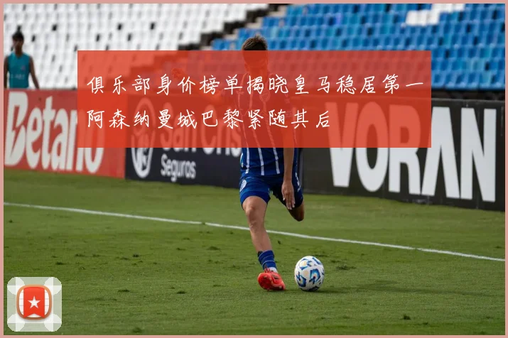 俱乐部身价榜单揭晓皇马稳居第一阿森纳曼城巴黎紧随其后