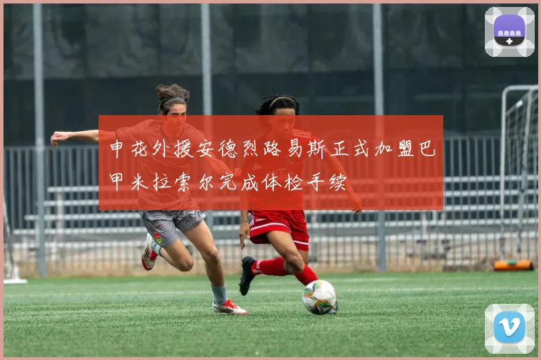 申花外援安德烈路易斯正式加盟巴甲米拉索尔完成体检手续