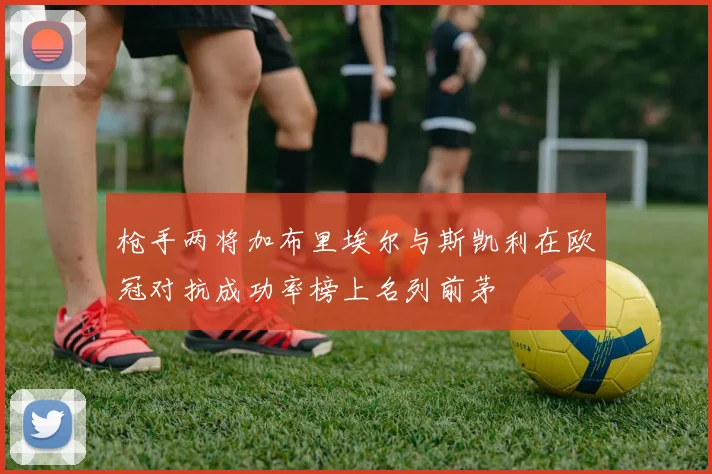 枪手两将加布里埃尔与斯凯利在欧冠对抗成功率榜上名列前茅