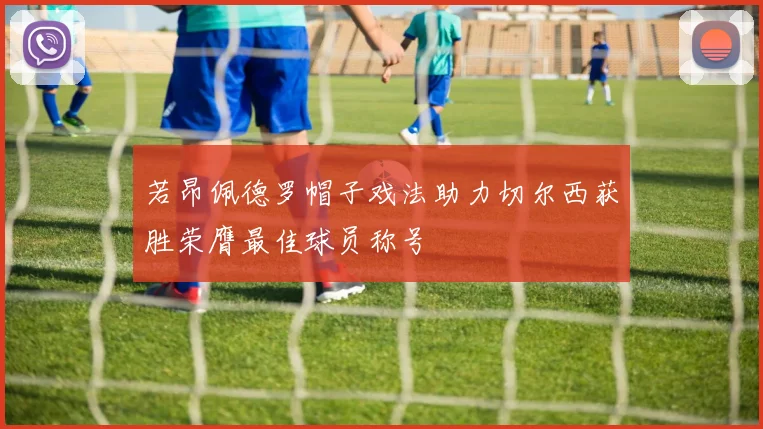 若昂佩德罗帽子戏法助力切尔西获胜荣膺最佳球员称号