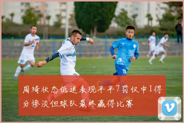 周琦状态低迷表现平平7罚仅中1得分惨淡但球队最终赢得比赛