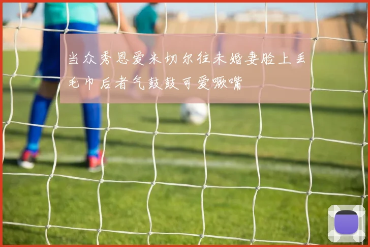 当众秀恩爱米切尔往未婚妻脸上丢毛巾后者气鼓鼓可爱噘嘴