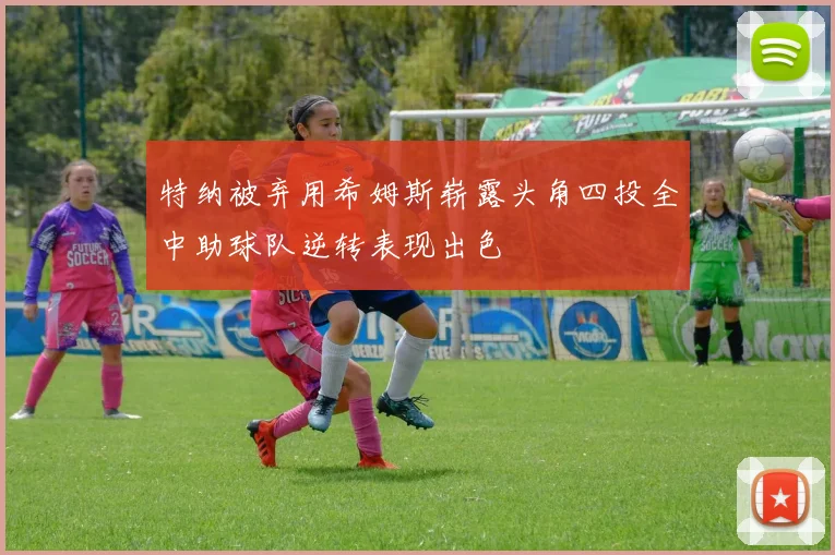 特纳被弃用希姆斯崭露头角四投全中助球队逆转表现出色