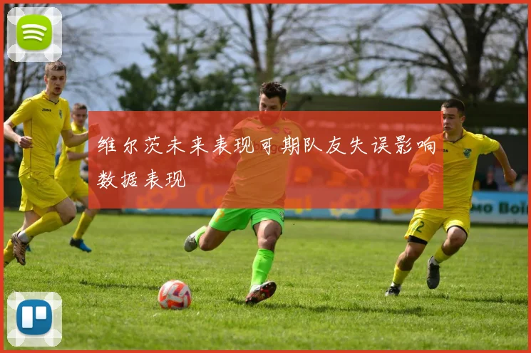 维尔茨未来表现可期队友失误影响数据表现