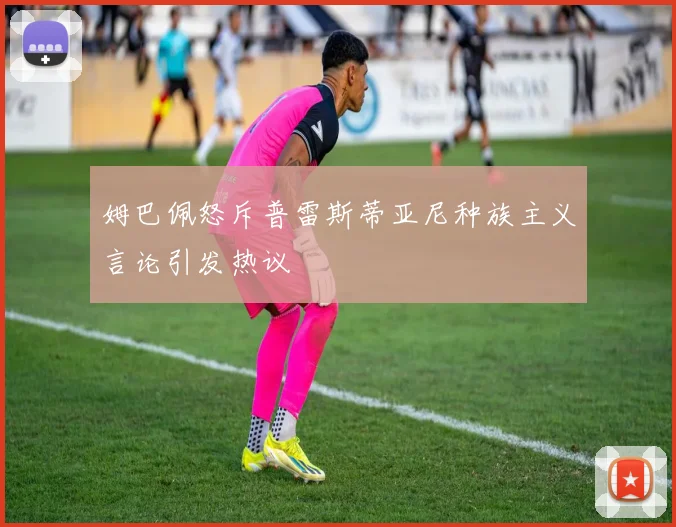 姆巴佩怒斥普雷斯蒂亚尼种族主义言论引发热议