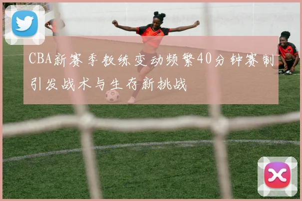 CBA新赛季教练变动频繁40分钟赛制引发战术与生存新挑战