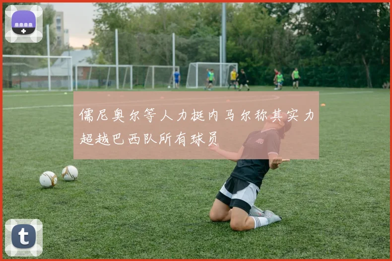 儒尼奥尔等人力挺内马尔称其实力超越巴西队所有球员