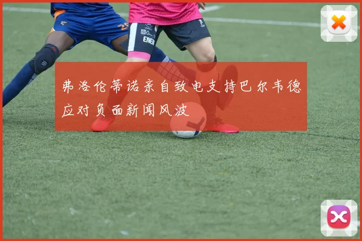 弗洛伦蒂诺亲自致电支持巴尔韦德应对负面新闻风波