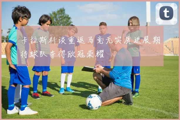 卡拉斯科谈重返马竞无实质进展期待球队夺得欧冠荣耀