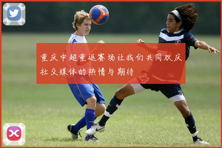 重庆中超重返赛场让我们共同欢庆社交媒体的热情与期待