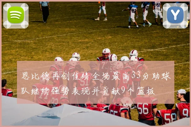 恩比德再创佳绩全场最高33分助球队继续强势表现并贡献9个篮板