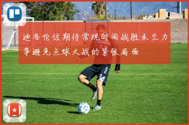 迪洛伦佐期待常规时间战胜米兰力争避免点球大战的紧张局面