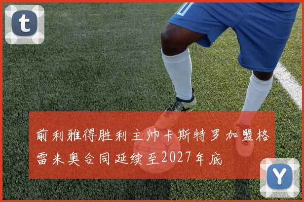 前利雅得胜利主帅卡斯特罗加盟格雷米奥合同延续至2027年底