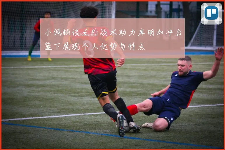 小佩顿谈五外战术助力库明加冲击篮下展现个人优势与特点