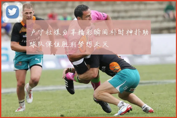 卢宁社媒分享精彩瞬间补时神扑助球队保住胜利梦想未灭