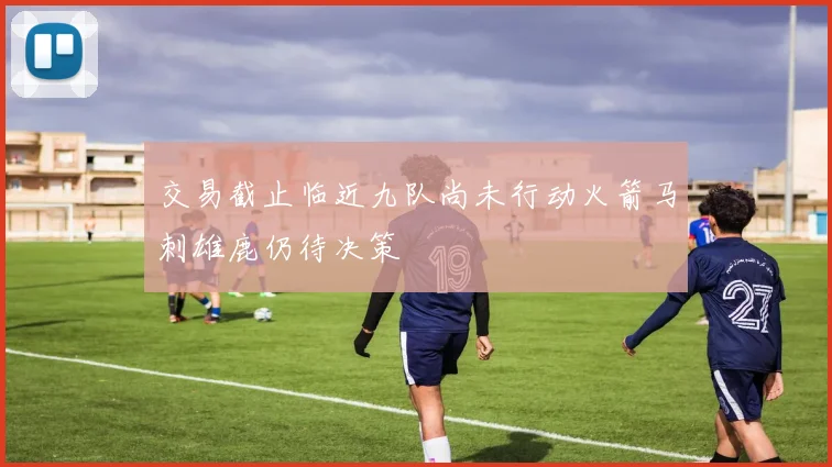 交易截止临近九队尚未行动火箭马刺雄鹿仍待决策