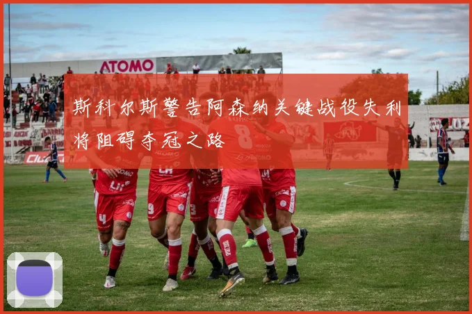 斯科尔斯警告阿森纳关键战役失利将阻碍夺冠之路