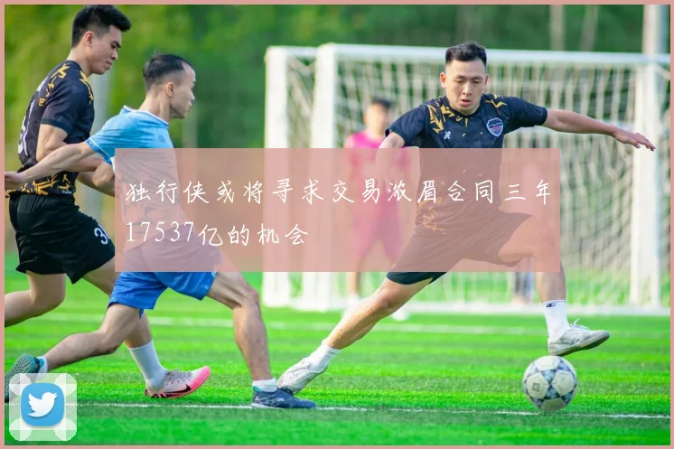 独行侠或将寻求交易浓眉合同三年17537亿的机会