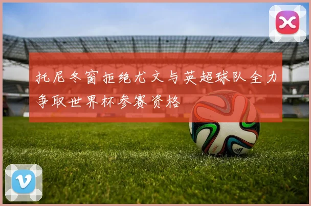 托尼冬窗拒绝尤文与英超球队全力争取世界杯参赛资格