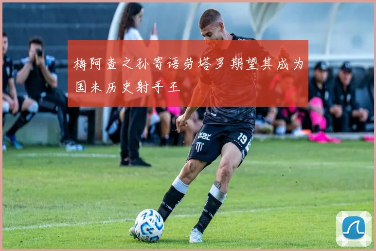 梅阿查之孙寄语劳塔罗期望其成为国米历史射手王