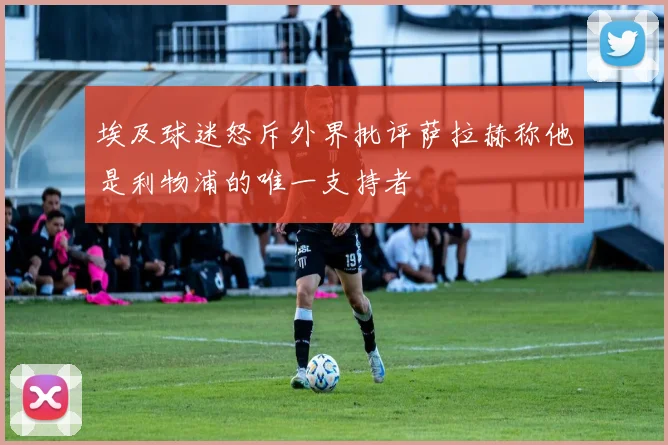 埃及球迷怒斥外界批评萨拉赫称他是利物浦的唯一支持者