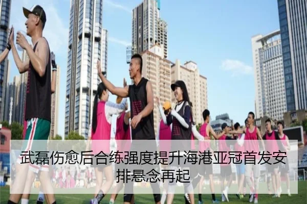 武磊伤愈后合练强度提升海港亚冠首发安排悬念再起 - LDSPORTS